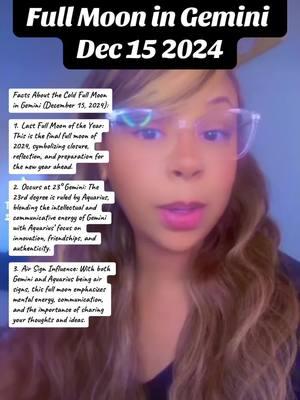 Facts About the Cold Full Moon in Gemini (December 15, 2024): 1.Last Full Moon of the Year: This is the final full moon of 2024, symbolizing closure, reflection, and preparation for the new year ahead. 2.Occurs at 23° Gemini: The 23rd degree is ruled by Aquarius, blending the intellectual and communicative energy of Gemini with Aquarius’ focus on innovation, friendships, and authenticity.   3.Air Sign Influence: With both Gemini and Aquarius being air signs, this full moon emphasizes mental energy, communication, and the importance of sharing your thoughts and ideas. 4.Themes of Communication: Gemini, ruled by Mercury, highlights speaking your truth, expressing your emotions, and clearing any misunderstandings through open dialogue              5.Physical Care: Gemini governs the shoulders, arms, hands, lungs, and nervous system. These areas may feel more sensitive, making it a good time for self-care and mindfulness in these parts of the body. 6.Friendship and Group Dynamics: The Aquarius influence at 23° draws attention to relationships, particularly within friend groups or communities. It encourages collaboration, speaking openly, and strengthening bonds. 7.Time to Release: As the last full moon of the year, this is the perfect opportunity to release mental clutter, unspoken words, and emotional baggage to make space for new beginnings in 2025. This full moon’s energy invites you to align your thoughts and actions, prioritize clear communication, and step into the new year lighter and more connected. #fullmoon #fullmoonvibes #fullmooningemini #gemini #aquarius #fyfyfyfy #fyfyfyfyfyfyfyfyfyfyfyfyfyfyfyfyfyfy 