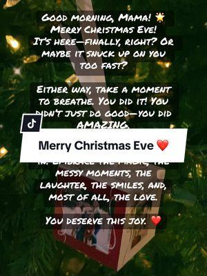 Good morning, Mama! 🌟 Merry Christmas Eve! It’s here—finally, right? Or maybe it snuck up on you too fast? Either way, take a moment to breathe. You did it! You didn’t just do good—you did AMAZING. Now it’s time to soak it all in. Embrace the magic, the messy moments, the laughter, the smiles, and, most of all, the love. You deserve this joy. ❤️ #merrychristmas #christmaseve #magic #Love  #momsoftiktokbelike 