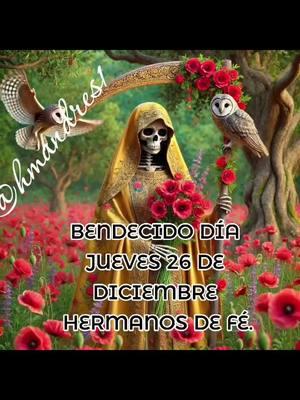 BENDECIDO DÍA JUEVES 26 DE DICIEMBRE HERMANOS DE FÉ. Amados Dios y Santísima Muerte, agradecemos por las bendiciones que nos das a diario a tus devotos, creyentes y seguidores.   Queremos alcanzar a ver la gloria que forjan para nosotros cada día con cada detalle. Les pedimos que estas fiestas sean parte de su perfecto plan para realizar vidas de su divino poder en estos últimos días de diciembre, que nos esforcemos sobre todo lo que vivimos y reflexionemos llenos de gratitud y paz, sus dones en este año.  Ayúdennos a querer más el nuevo año dando nada y ver las maravillas que ustedes nos dan siempre.  Recuérdennos que su paz no se halla donde no hay problemas sino donde está la fortaleza y la fe sólida en cada momento, reconociendo que han sido nuestra roca fuerte, nuestro refugio y guía durante este tiempo difícil y gracias por cada detalle.  Renueven nuestras fuerzas y agreguen su serenidad para enfrentar cada día con una oportunidad para agradecer, crecer en su presencia y compartir amor con quienes nos rodean. Les pedimos salud, abundancia económica, bienestar y amor. Gracias por siempre escuchar nuestras súplicas y concedernos nuestras peticiones. Si te gustó esta oración, dale like y comparte la página Santísima Muerte @HMANDRES1. Amén Dios Todopoderoso y mi Santísima Muerte. #amen #amén #santamuerte #viraltiktok #santamuerteoracion #santamuerteoracionjueves #juevesoracionsantamuerte #oracionsantamuerte #oracionsantamuertejueves #dalelike #santamuerteusa #santamuertetiktokcheck #santamuertemexico #tiktokvir #holydeathdevotee #navidadentiktok #tiktokviral 