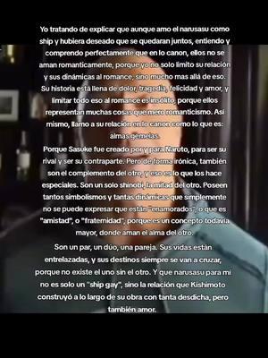 y que por supuesto, los amo.  Como dijo un comentario un día: dejemos de poner tantas etiquetas sociales a las cosas, y simplemente llamemoslo por lo que es: amor. ¿Amor de cual? Simplemente amor. Pd: Me hubieran gustado que fueran pareja solamente porque desearía verlos a cada rato dándose besitos y abrazos jeje. No me gustan los animes y/o mangas de romance, pero si hicieran uno de Naruto y Sasuke definitivamente lo vería.  En fin, los amo demasiado, mis hermosos niños. #narusasu #narutoxsasuke #sasukexnaruto #narutoandsasuke #narutosasuke #naruto #narutouzumaki #sasuke #sasukeuchiha #ship #manga 