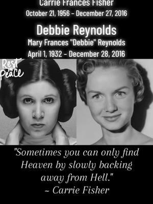 On This Day: December 27, 2016 and December 28, 2016. The world morns the loss of  Carrie Fisher and her mom Debbie Reynolds.  Carrie Fisher (1956-2016) American actress (Princess Leia in Star Wars, When Harry Met Sally...) and writer (Postcards from the Edge), dies at 60 four days after suffering a heart attack on a flight from London to Los Angeles Died: December 27, 2016 (aged 60) Cause of Death: Died four days after suffering a heart attack on a flight from London to Los Angeles Debbie Reynolds (1932-2016) American actress and singer (Singin' In The Rain -"Kathy Selden"; The Unsinkable Molly Brown), dies of a stroke at 84 one day after her daughter Carrie Fisher passed away.  "I gave it all that I had, and it's gratifying that others seem to be receiving it so well."  ~ Debbie Reynolds "Sometimes you can only find Heaven by slowly backing away from Hell."  ~ Carrie Fisher #onthisday #carriefisher #debbiereynolds 