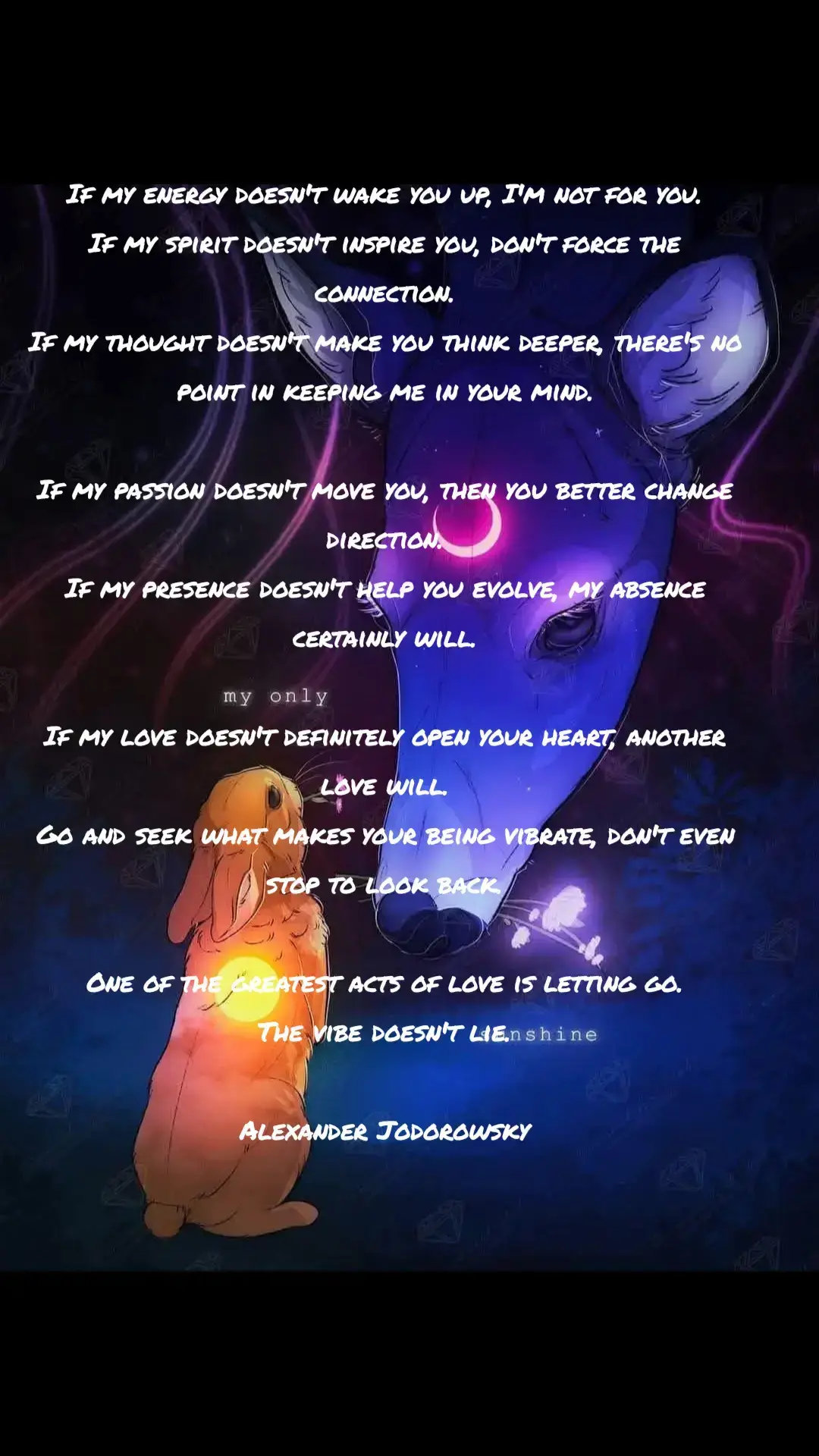 #vibration #selflove #heal #ihopeyouheal #healingispossible #SelfCare #SelfCare  If my energy doesn't wake you up, I'm not for you. If my spirit doesn't inspire you, don't force the connection. If my thought doesn't make you think deeper, there's no point in keeping me in your mind. If my passion doesn't move you, then you better change direction. If my presence doesn't help you evolve, my absence certainly will. If my love doesn't definitely open your heart, another love will. Go and seek what makes your being vibrate, don't even stop to look back. One of the greatest acts of love is letting go. The vibe doesn't lie. Alexander Jodorowsky