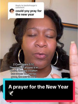 Replying to @bestofroope  A prayer for the New Year 2025 🕊️🕊️🕊️ Scripture ⬇️ 2 Corinthians 5:17: "Therefore, if anyone is in Christ, the new creation has come: The old has gone, the new is here!" #bibleversedaily #prayersforyou #churchtiktok #jesusisking #dailyprayer #holyspirit #deliverance  @Khrystal Karlett | Let’s Pray  @Khrystal Karlett | Let’s Pray  @Khrystal Karlett | Let’s Pray 