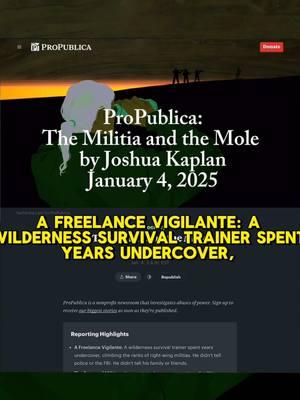 ProPublica: The Militia and the Mole  by Joshua Kaplan, January 4, 2025 Well, this is alarming. A Freelance Vigilante: A wilderness survival trainer spent years undercover, climbing the ranks of right-wing militias. He didn’t tell police or the FBI. He didn’t tell his family or friends. The Future of Militias: He penetrated a new generation of militia leaders, which included doctors and government attorneys. Experts say that militias could have a renaissance under Donald Trump. A Secret Trove: He sent ProPublica a massive trove of documents. The conversations that he secretly recorded give a unique, startling window into the militia movement. https://www.propublica.org/article/ap3-oath-keepers-militia-mole #militas #rightwing #extremism #newreporting #propublica #exposé #spyvsspy #undercover #excllentreporting #domesticsecurity 