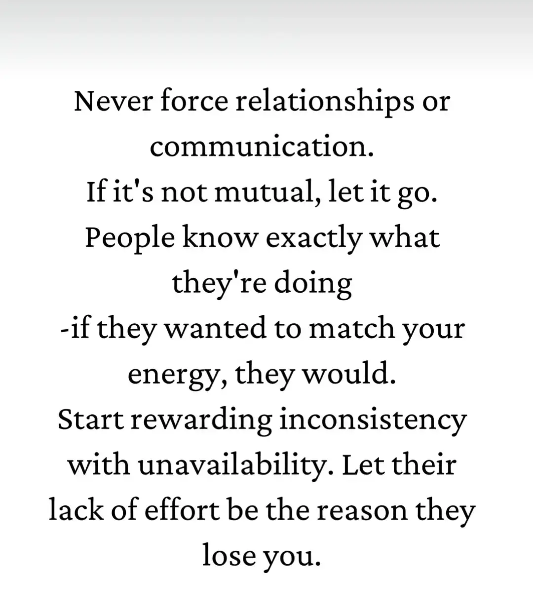 Never force relationships or communication. If it's not mutual, let it go. People know exactly what they're doing -if they wanted to match your energy, they would. Start rewarding inconsistency with unavailability. Let their lack of effort be the reason they lose you. #positivethinker #motivation #fouryourpage #fypシ #viralvideo #youneedthisinyourlife #truthfulman305 #loveyourself #positivity #inspirational 