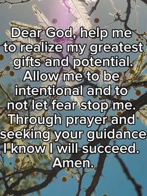 Dear God, help me  to realize my greatest  gifts and potential.  Allow me to be  intentional and to  not let fear stop me.  Through prayer and  seeking your guidance I know I will succeed.  Amen. #prayer #dailyprayers #awomanwhoprays #Godslove #Godsguidance #Godisgood 