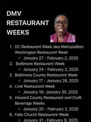 1. DC Restaurant Week aka Metropolitan Washington Restaurant Week     * January 27 - February 2, 2025 (A few recommendations: Amazonia, Balos, dLeña, Gordon Ramsay’s Hell’s Kitchen, Kaliwa, La Grande Boucherie, Truluck’s, and Vera) 2.  Baltimore Restaurant Week     * January 24 - February 2, 2025 3. Baltimore County Restaurant Week     * January 17 - January 26, 2025 (Recommendation: Lib’s Grill) 4. Live! Restaurant Week     * January 19- January 30, 2025 (Recommendations: The Prime Rib & David’s) 5. Howard County Restaurant and Craft Beverage Weeks     * January 20 - February 2, 2025 (Recommendations: The Food Market, Lib’s Grill, Mike & Mel’s Deli) 6. Falls Church Restaurant Week     * January 31 - February 9, 2025 7. Alexandria Restaurant Week     * January 31 - February 9, 2025 (Recommendations: 1799 Prime, Vola’s Dockside Grill, Hen Quarter, and Matt & Tony’s) 8. Annapolis Restaurant Week     * February 22 - March 2, 2025 (Recommendation: Tuscan Prime) #DCRestaurantWeek #RestaurantWeek #AlexandriaVA #FallsChurchVA #BaltimoreMD #BaltimoreCounty #AnnapolisMD #HowardCountyMD #WashingtonDC #DMVFoodie #BaltimoreFoodie #DCFoodie #DCRestaurants #greenscreen 