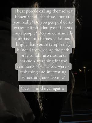 Being a Phoenix archetype is not going through some hard things here and there. It’s a vicious and unforgiving cycle of death and rebirth. It’s getting things ripped away from you constantly since childhood. It’s going through things that are so traumatic that you only hear or see in movies and books. It’s a hard path, but someone who is truly a Phoenix never lets the trials break them, because they find something new in the ashes that is like a token promising something new and beautiful on the other side. We bathe in fire and regeneration. #archetype #archetypes #phoenix #transformation 