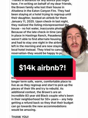 This was the message I received. How can we help?? Who follows that either works for @airbnb or has info or knowledge how they can get refunded. This is crazy! And Albert blocked me it seems and now Fen apparently is the new manager.. ALL THIS DURING A STATE OF EMERGENCY! #aftp @alwaysforthepeople  “Thanks in advance for any advice you might have. I’m writing on behalf of my dear friends, the Brown family who lost their house in Altadena in the Eaton Canyon Fire. They had been staying at a hotel trying to regroup until their daughter, booked an airbnb for them January 11, 2025. Upon check-in last night, they realized the listing misrepresented the house - no hot water, inaccurate photos, etc. Because of the late check-in time (and curfew in place in Hastings Ranch, Pasadena) they weren’t able to find alternate housing in time and had to stay one night in the airbnb. They left in the morning and are now staying at a local hotel instead. They tried to cancel the reservation-they would be happy to pay for the one night they stayed—but they aren’t getting a response back from the host, who appears to be a property manager who just listed all of these new properties on the app. The airbnb is very expensive ($14k/month) and they need to cancel their reservation to find a longer term safe, warm, comfortable place to live as as they regroup and start to pick up the pieces of their life and try to rebuild. As additional context, the Brown’s are an incredible 83 year old Black couple who’s been in their neighborhood for 50+ years— any help getting a refund back so they that their budget can go towards the new accommodations would be amazing. THANK YOU!”