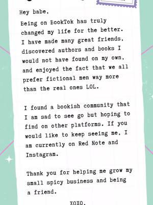 Hey Babe, Being on BookTok has truly changed my life for the better. I have made many great friends, discovered authors and books I would not have found on my own, and enjoyed the fact that we all prefer fictional men way more than the real ones LOL. I found a bookish community that I am sad to see go but hoping to find on other platforms. If you would like to keep seeing me, I am currently on Red Note and Instagram. Thank you for helping me grow my small spicy business and being a friend. XOXO, Alyssa from Printed Rebel #bookfriendsarebestfriends #bookbesties #bookfyp #bookishhumor #bookishthoughts #ireadsmut #ireadbooks #BookTok #booktoker #bookbabe #yabooks #fantasybooks #spiceybooks #bookfriendships #morallygreyismyfavcolor #morallygreymen #smutbooks #darkromancebooks #bookfriendswillunderstand #printedrebel #rednote 