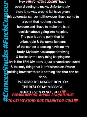 Hey everyone, this update I have been dreading to make. Unfortunately, there is no way around it. I have given this colorectal cancer hell however I have come to a point that nothing else can be done and I have to make the hard decision about going into hospice. The pain is at the point that its  unbearable & the complications  of the cancer is causing havic on my body. My body has stopped thriving & basically the only thing keeping me alive is the TPN. My body is just beyond exhausted & the only thing that is left is hospice. I'm not quitting however there is nothing else that can be done & hospice can better manage the severe & non-stop unbearable pain. I WANT TO THANK EACH AND EVERYONE OF YOU FOR YOUR KIDNESS, LOVE, PRAYERS & SUPPORT. PLEASE REMEMBER ME WITH A SMILE ON MY FACE, LIVING LIFE TO THE BEST AND DANCING. PLEASE DON'T FEEL SORRY FOR ME BECAUSE I HAVE COME TO TERMS WITH IT AND SOON I WILL NO LONGER BE IN PAIN AND I'LL BE DANCING & WATCHING ALL OF YOU. REMEMBER TO LIVE LIFE TO THE FULLEST  CAUSE TOMORROW IS NEVER GARANTEED.  MUCH LOVE & PEACE, COLL❤️ #collisious #collsbesties #GenderXpression #palliativecarepatient #hospice   #cancerwarrior #rectalcancer #coloncancer #colorectalcancer #cancerfighter #ileostomybag #transpride #rightsforall #colorectalcancerawareness #ftmwithcancer #lgbt #ftm #ftmfightingcancer #lgbtpride #cancersucks #fuckcancer #fyp #ftmwithcancer #foryoupage #FAP #AFAP #cancer #samerightsforall #equalrights #smartass   #smartarse #friendsshowingfriendslove #CapCut 