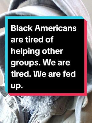 Black Americans have no obligation to help other groups. We are tired. We are sick of being disrespected. We tried to help folks but we are constantly betrayed. Pull yourself up by the bootstraps like you tell us to when we ask for reparations. #blackcommunity #blackcommunitytiktok #BlackTikTok #blacktiktokcommunity #fyp #acabdevil #fatheracab #fba #foundationalblackamerican #duetthis #stitchthis #fbatiktok #nativeblackamerican #nativeblackamericantiktok #blackamerican #blackamerica #blackamericantiktok #blackmaninthewilderness #isaidwhatisaid 