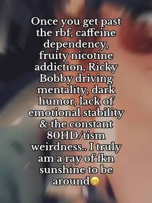 Once you get past the rbf, caffeine dependency, fruity nicotine addiction, Ricky Bobby driving mentality, dark humor, lack of emotional stability & the constant 80HD/tism weirdness.. I truly am a ray of fkn sunshine to be around 😁 #askmyhusband #helovesme #adhdtiktok #rayofsunshine #nicotinefein #caffeineaddiction 